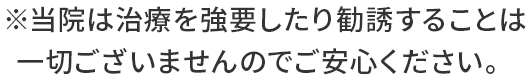 ※当院は治療を強要したり勧誘することは一切ございませんのでご安心ください。